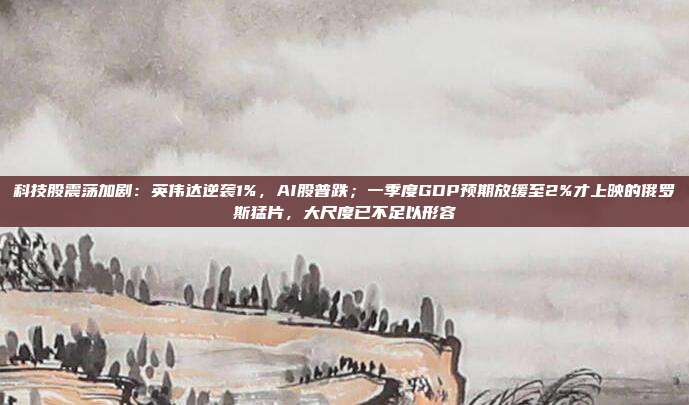 科技股震荡加剧：英伟达逆袭1%，AI股普跌；一季度GDP预期放缓至2%才上映的俄罗斯猛片，大尺度已不足以形容