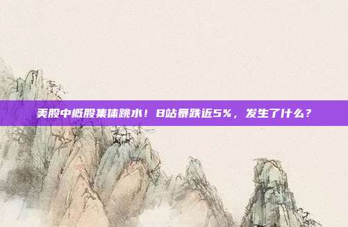 美股中概股集体跳水！B站暴跌近5%，发生了什么？