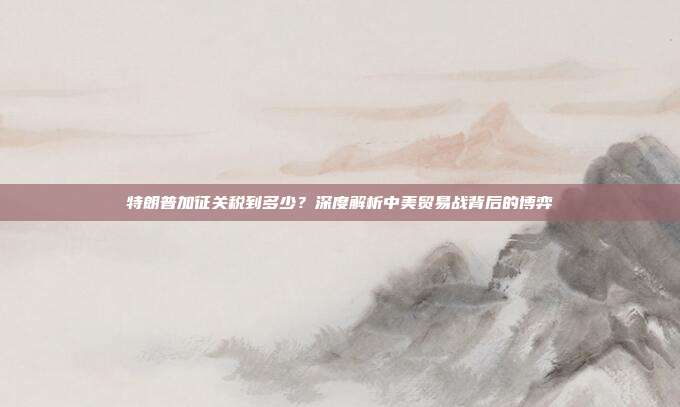 特朗普加征关税到多少？深度解析中美贸易战背后的博弈