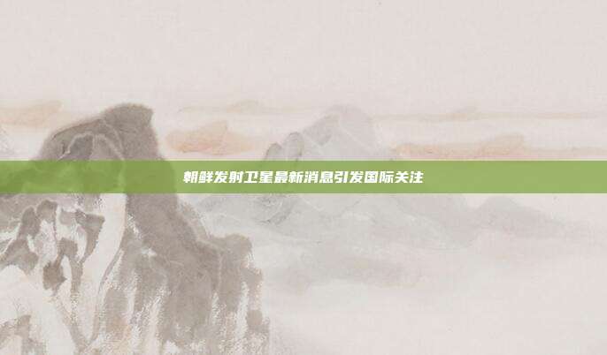 朝鲜发射卫星最新消息引发国际关注
