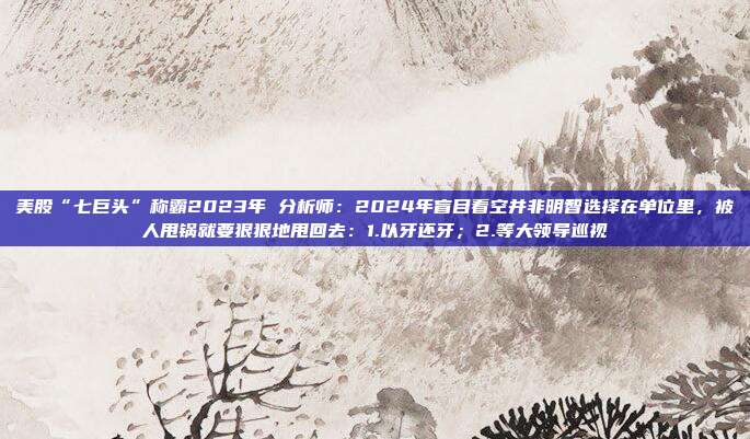 美股“七巨头”称霸2023年 分析师：2024年盲目看空并非明智选择在单位里，被人甩锅就要狠狠地甩回去：1.以牙还牙；2.等大领导巡视