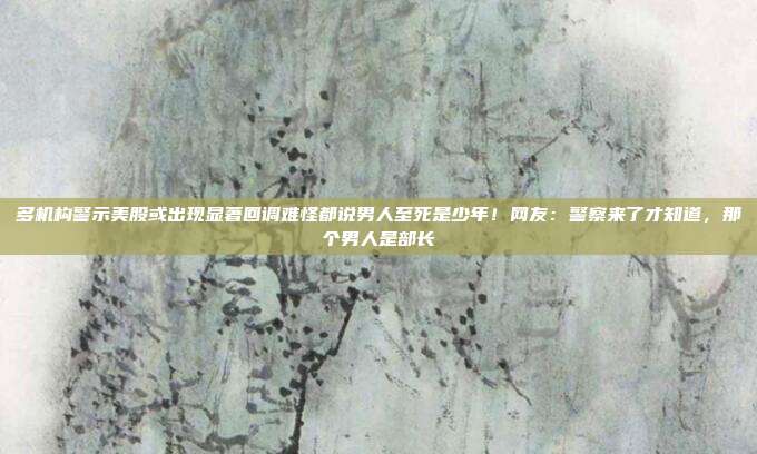 多机构警示美股或出现显著回调难怪都说男人至死是少年！网友：警察来了才知道，那个男人是部长