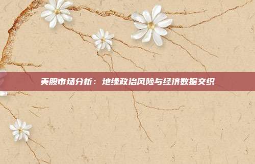 美股市场分析：地缘政治风险与经济数据交织