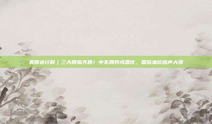 美股进行时｜三大股指齐跌！中东局势或恶化，国际油价应声大涨