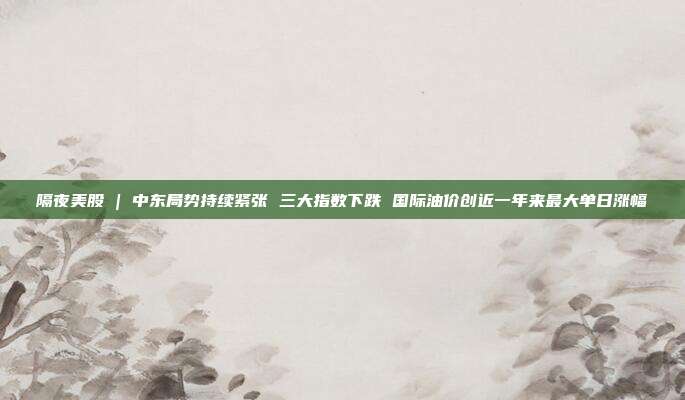 隔夜美股 | 中东局势持续紧张 三大指数下跌 国际油价创近一年来最大单日涨幅