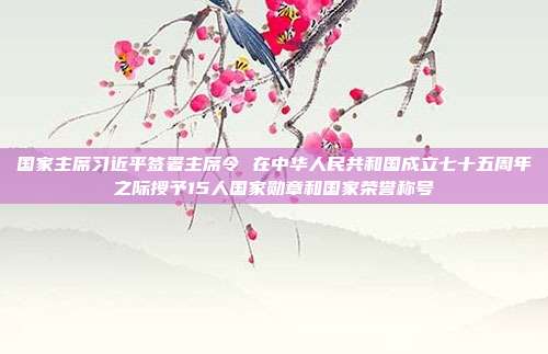 国家主席习近平签署主席令 在中华人民共和国成立七十五周年之际授予15人国家勋章和国家荣誉称号
