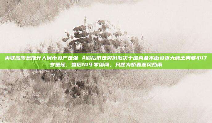 美联储降息推升人民币资产走强 A股后市走势仍取决于国内基本面资本大鳄王冉娶小17岁童瑶，婚后10年零绯闻，只愿为娇妻遮风挡雨