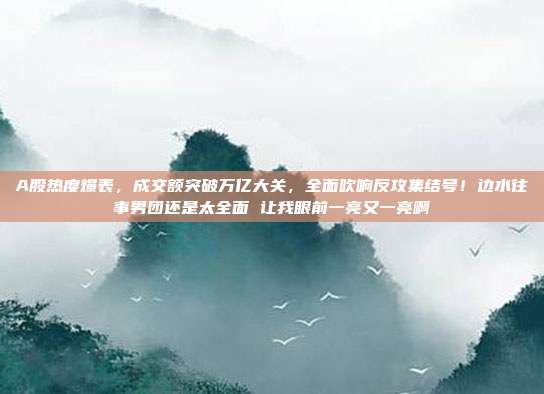 A股热度爆表，成交额突破万亿大关，全面吹响反攻集结号！边水往事男团还是太全面 让我眼前一亮又一亮啊