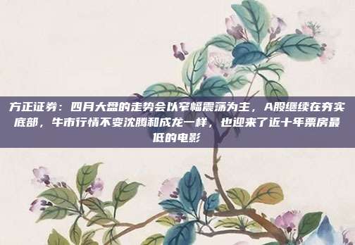 方正证券：四月大盘的走势会以窄幅震荡为主，A股继续在夯实底部，牛市行情不变沈腾和成龙一样，也迎来了近十年票房最低的电影