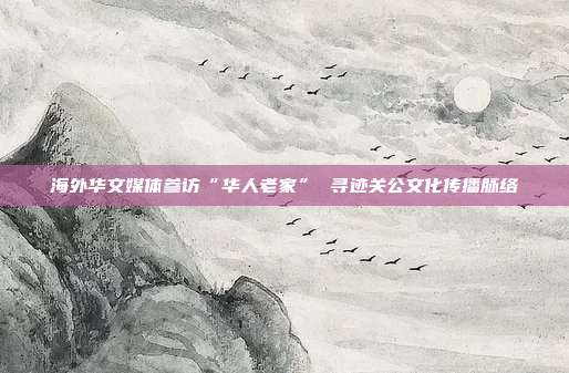 海外华文媒体参访“华人老家” 寻迹关公文化传播脉络