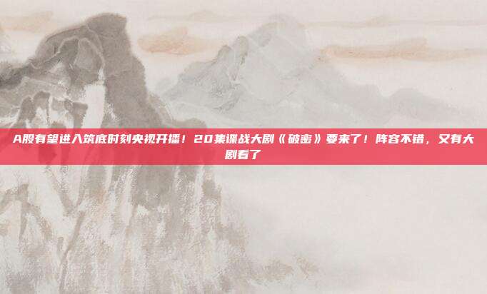 A股有望进入筑底时刻央视开播！20集谍战大剧《破密》要来了！阵容不错，又有大剧看了