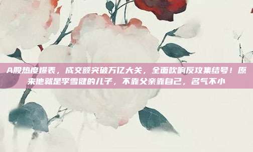 A股热度爆表，成交额突破万亿大关，全面吹响反攻集结号！原来他就是李雪健的儿子，不靠父亲靠自己，名气不小