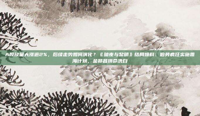 A股放量大涨逾2%，后续走势如何演化？《暗夜与黎明》结局爆料：伯劳疯狂实施覆海计划，金昴昌拼命洗白