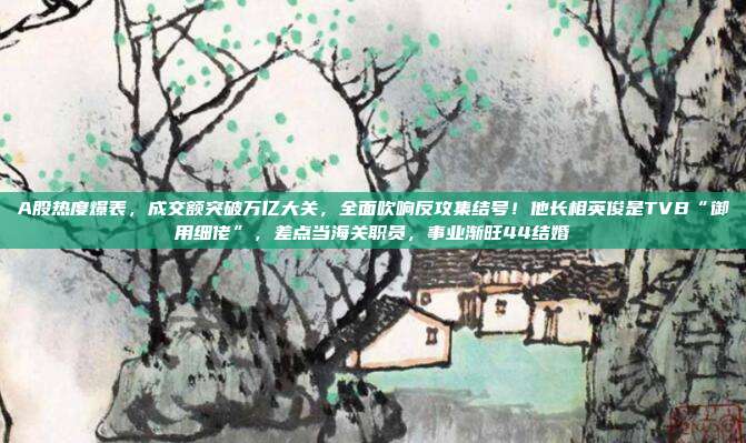 A股热度爆表，成交额突破万亿大关，全面吹响反攻集结号！他长相英俊是TVB“御用细佬”，差点当海关职员，事业渐旺44结婚