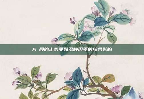 A 股的走势受到多种因素的综合影响