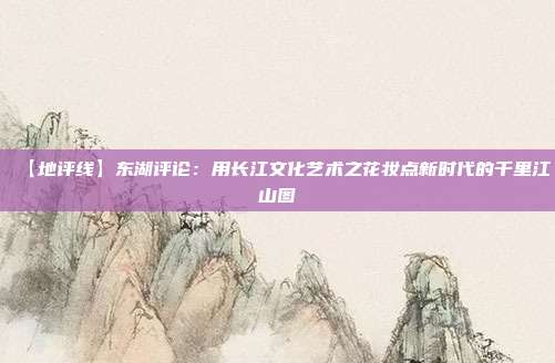 【地评线】东湖评论：用长江文化艺术之花妆点新时代的千里江山图