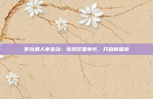 茅台酒人事变动：张旭任董事长，开启新篇章
