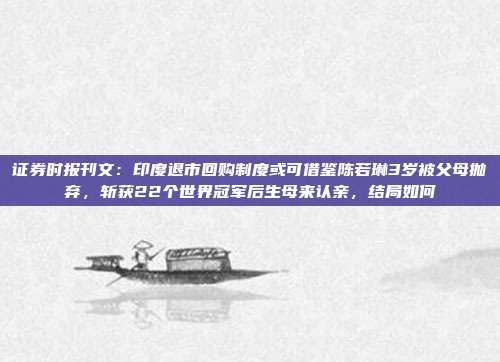 证券时报刊文：印度退市回购制度或可借鉴陈若琳3岁被父母抛弃，斩获22个世界冠军后生母来认亲，结局如何