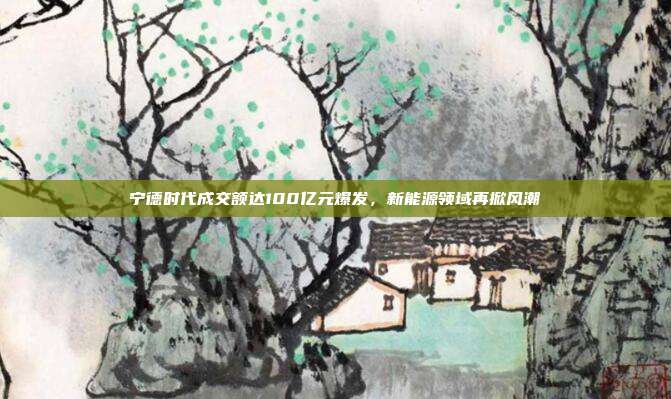 宁德时代成交额达100亿元爆发，新能源领域再掀风潮
