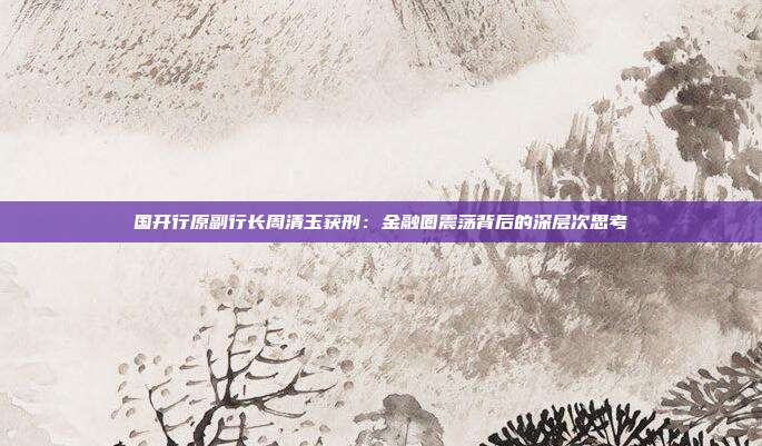 国开行原副行长周清玉获刑：金融圈震荡背后的深层次思考