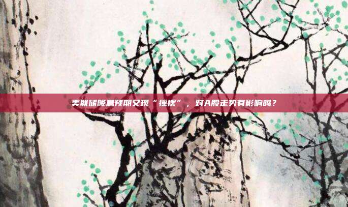 美联储降息预期又现“摇摆”，对A股走势有影响吗？