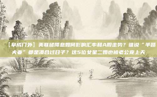 【阜成门外】美联储降息如何影响汇率和A股走势？谁说“半路夫妻”都是凑合过日子？这5位女星二婚也被老公宠上天