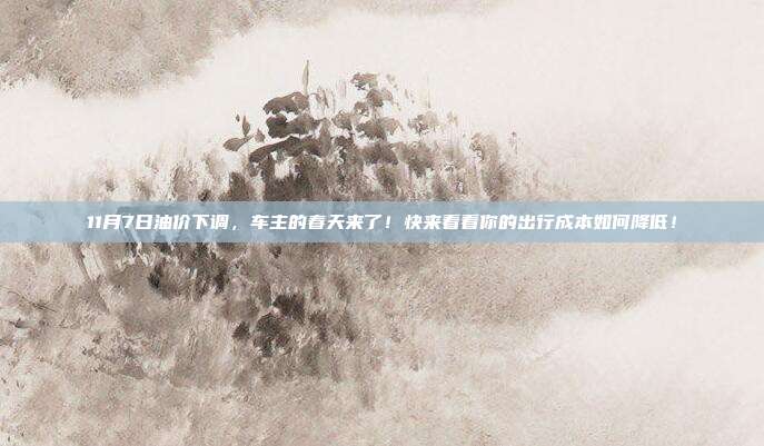 11月7日油价下调，车主的春天来了！快来看看你的出行成本如何降低！