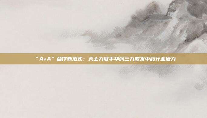 “A+A”合作新范式：天士力联手华润三九激发中药行业活力