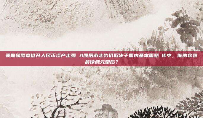 美联储降息推升人民币资产走强 A股后市走势仍取决于国内基本面甄嬛传中，谁的容貌最像纯元皇后？