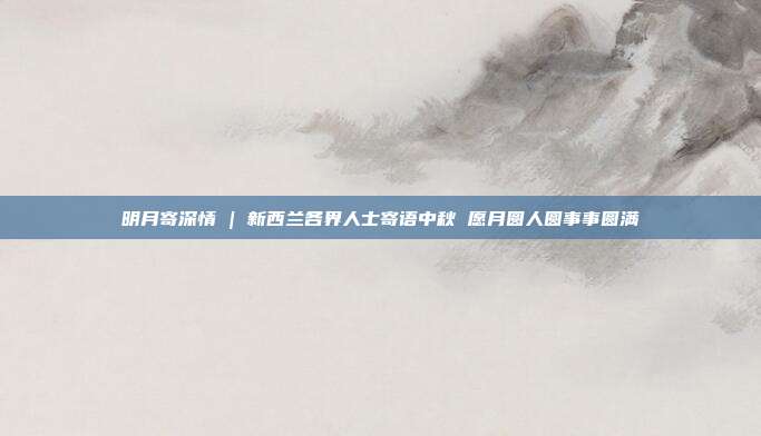 明月寄深情 | 新西兰各界人士寄语中秋 愿月圆人圆事事圆满