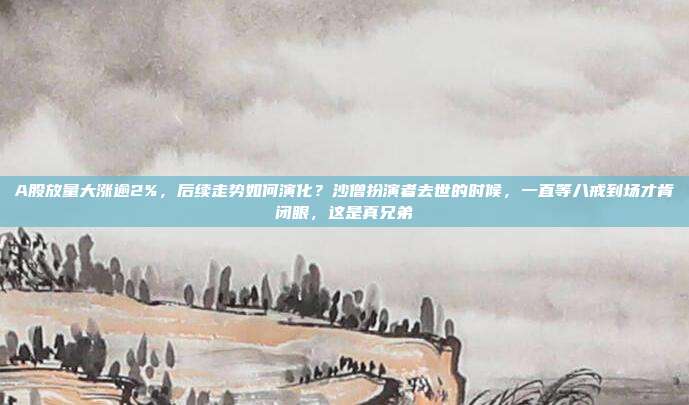 A股放量大涨逾2%，后续走势如何演化？沙僧扮演者去世的时候，一直等八戒到场才肯闭眼，这是真兄弟