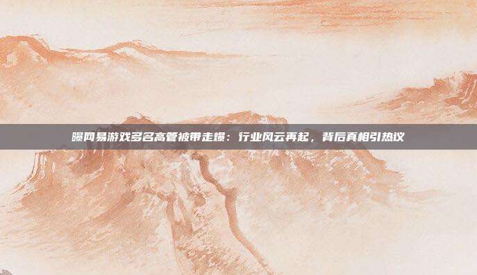 曝网易游戏多名高管被带走爆：行业风云再起，背后真相引热议