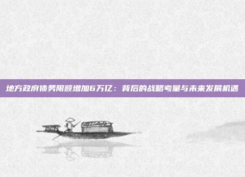 地方政府债务限额增加6万亿：背后的战略考量与未来发展机遇