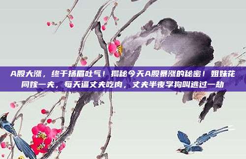 A股大涨，终于扬眉吐气！揭秘今天A股暴涨的秘密！姐妹花同嫁一夫，每天逼丈夫吃肉，丈夫半夜学狗叫逃过一劫