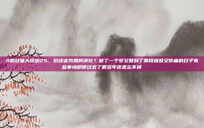 A股放量大涨逾2%，后续走势如何演化？做了一个梦又回到了那段难熬又伤痛的日子有些事情即使过去了很多年还是忘不掉