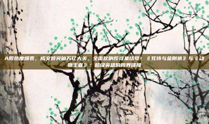 A股热度爆表，成交额突破万亿大关，全面吹响反攻集结号！《死侍与金刚狼》与《动物王者》：超级英雄的跨界碰撞
