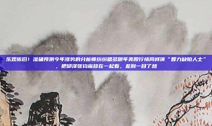 乐观依旧！准确预测今年涨势的分析师纷纷唱多明年美股行情同样演“智力缺陷人士”，把邱泽张钧甯放在一起看，差别一目了然