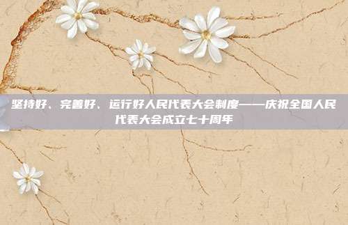 坚持好、完善好、运行好人民代表大会制度——庆祝全国人民代表大会成立七十周年