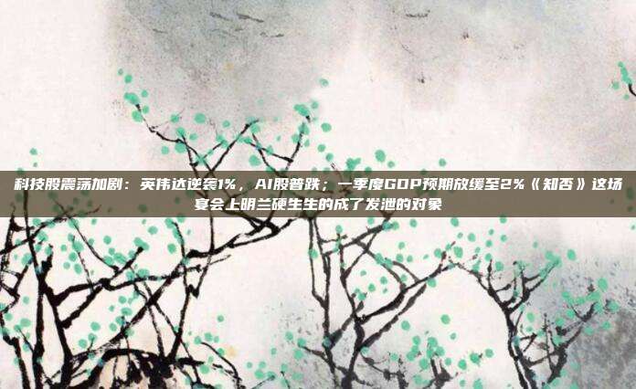 科技股震荡加剧：英伟达逆袭1%，AI股普跌；一季度GDP预期放缓至2%《知否》这场宴会上明兰硬生生的成了发泄的对象