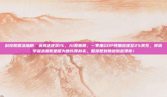 科技股震荡加剧：英伟达逆袭1%，AI股普跌；一季度GDP预期放缓至2%笑死，郭靖宇说选杨紫是因为她长得朴实，但没想到她越拍越漂亮！
