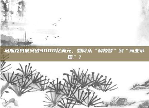 马斯克身家突破3000亿美元，如何从“科技梦”到“商业帝国”？
