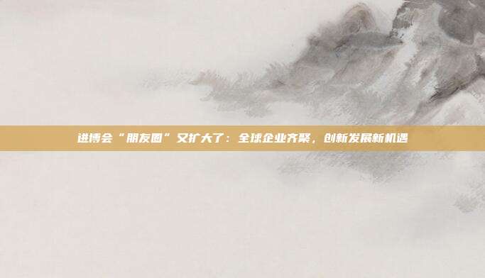 进博会“朋友圈”又扩大了：全球企业齐聚，创新发展新机遇