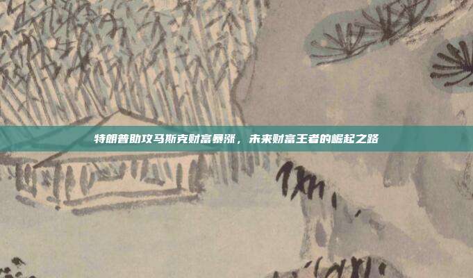 特朗普助攻马斯克财富暴涨，未来财富王者的崛起之路
