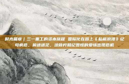 时光篇章｜三一重工的资本旅程 国际化在路上《私藏浪漫》纪母病危，前途迷茫，涂筱柠和纪昱恒的爱情出现危机