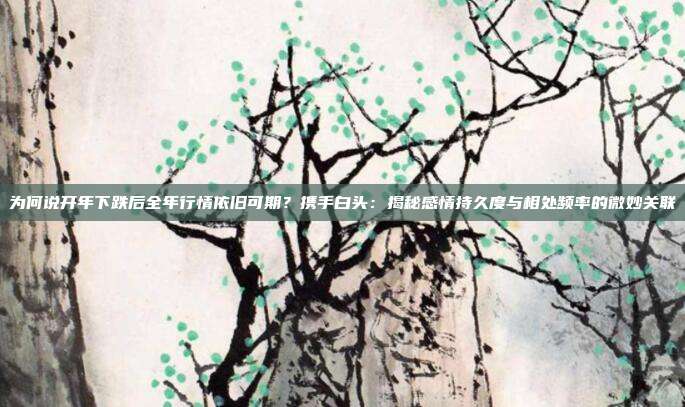 为何说开年下跌后全年行情依旧可期？携手白头：揭秘感情持久度与相处频率的微妙关联