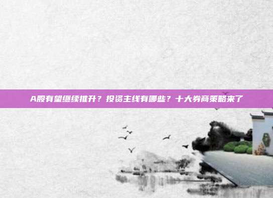 A股有望继续推升？投资主线有哪些？十大券商策略来了