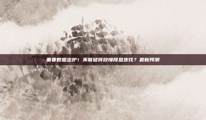 重要数据出炉！美联储将放慢降息步伐？最新预测