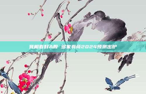 竞相看好A股 多家券商2024预测出炉 第1张 竞相看好A股 多家券商2024预测出炉 第1张