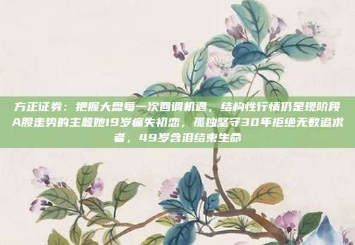 方正证券：把握大盘每一次回调机遇，结构性行情仍是现阶段A股走势的主题她19岁痛失初恋，孤独坚守30年拒绝无数追求者，49岁含泪结束生命