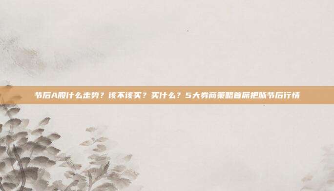 节后A股什么走势？该不该买？买什么？5大券商策略首席把脉节后行情